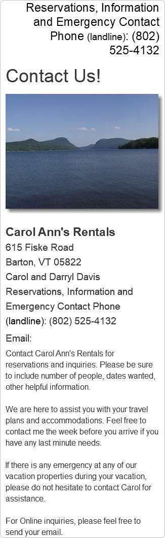 Reservations, Information and Emergency Contact Phone (landline): (802) 525-4132 Contact Us! ﷯Carol Ann's Rentals 615 Fiske Road Barton, VT 05822 Carol and Darryl Davis Reservations, Information and Emergency Contact Phone (landline): (802) 525-4132 Email: Contact Carol Ann's Rentals for reservations and inquiries. Please be sure to include number of people, dates wanted, other helpful information. We are here to assist you with your travel plans and accommodations. Feel free to contact me the week before you arrive if you have any last minute needs. If there is any emergency at any of our vacation properties during your vacation, please do not hesitate to contact Carol for assistance. For Online inquiries, please feel free to send your email.