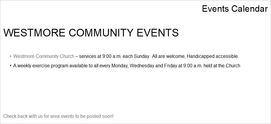 Events Calendar WESTMORE COMMUNITY EVENTS Westmore Community Church – services at 9:00 a.m. each Sunday. All are welcome, Handicapped accessible. A weekly exercise program available to all every Monday, Wednesday and Friday at 9:00 a.m. held at the Church Check back with us for area events to be posted soon!